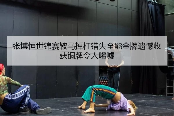 张博恒世锦赛鞍马掉杠错失全能金牌遗憾收获铜牌令人唏嘘